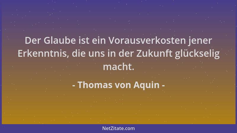 Thomas von Aquin - Der Glaube ist ein Vorausverkosten jener Erkenntnis, die uns in der Zukunft glückselig macht....