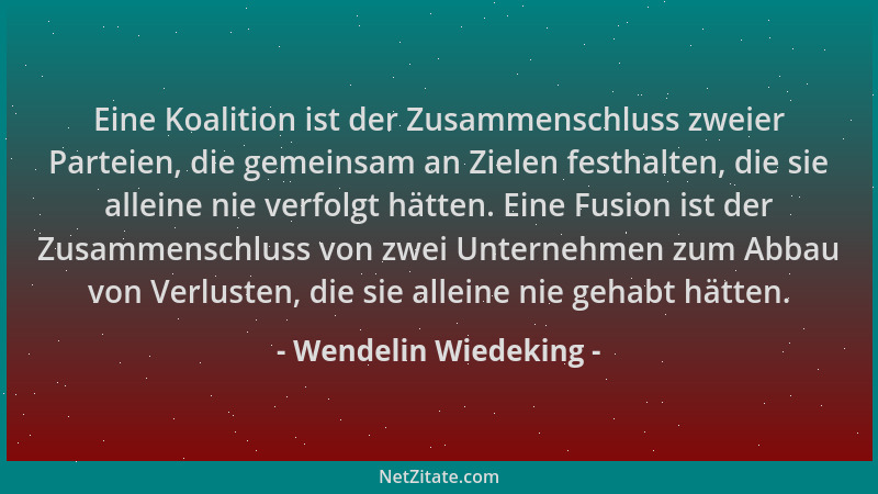 Wendelin Wiedeking - Eine Koalition ist der Zusammenschluss zweier Parteien, die gemeinsam an Zielen festhalten, die sie al...