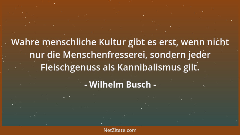 Wilhelm Busch - Wahre menschliche Kultur gibt es erst, wenn nicht nur die Menschenfresserei, sondern jeder Fleischgenuss al...