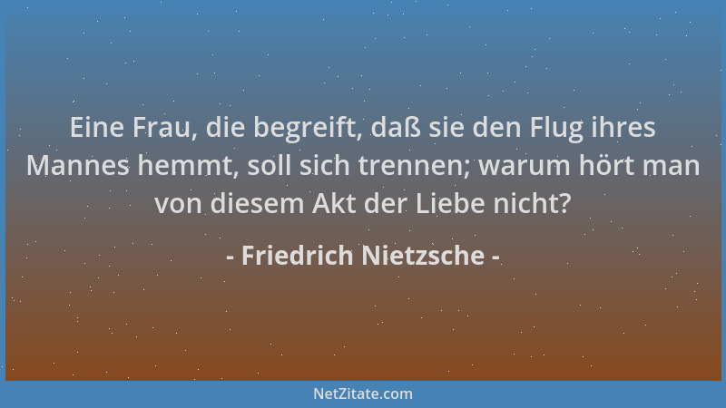 Friedrich Nietzsche - Eine Frau, die begreift, daß sie den Flug ihres Mannes hemmt, soll sich trennen; warum hört man von d...