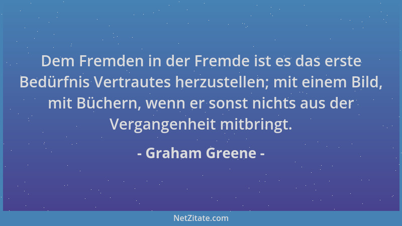 Graham Greene - Dem Fremden in der Fremde ist es das erste Bedürfnis Vertrautes herzustellen; mit einem Bild, mit Büchern,...