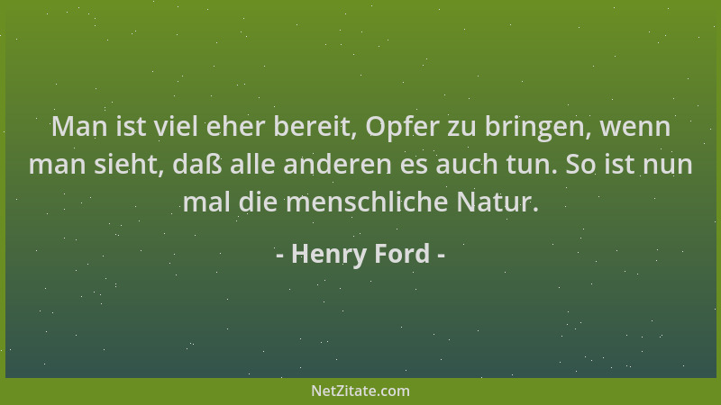 Henry Ford - Man ist viel eher bereit, Opfer zu bringen, wenn man sieht, daß alle anderen es auch tun. So ist nun mal die m...