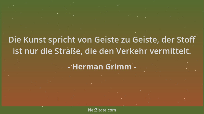 Herman Grimm - Die Kunst spricht von Geiste zu Geiste, der Stoff ist nur die Straße, die den Verkehr vermittelt....