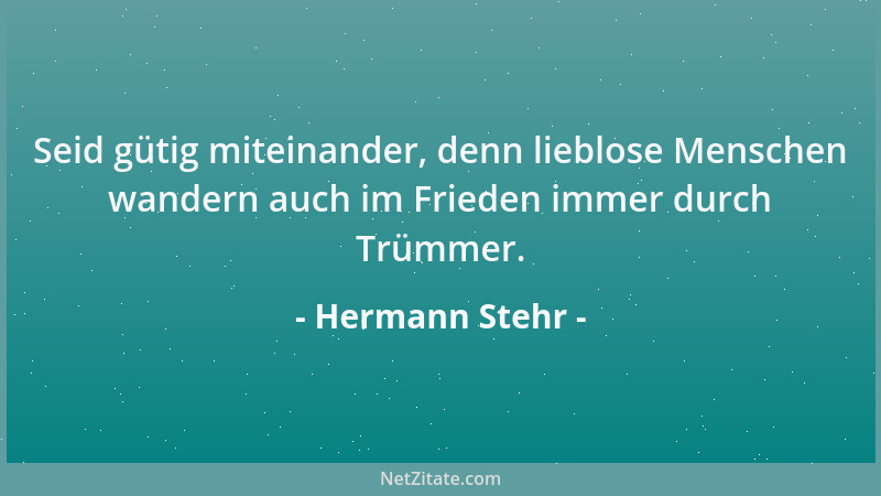 Hermann Stehr - Seid gütig miteinander, denn lieblose Menschen wandern auch im Frieden immer durch Trümmer....