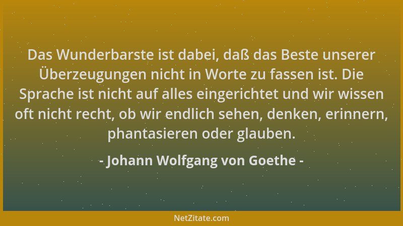 Johann Wolfgang von Goethe - Das Wunderbarste ist dabei, daß das Beste unserer Überzeugungen nicht in Worte zu fassen ist....