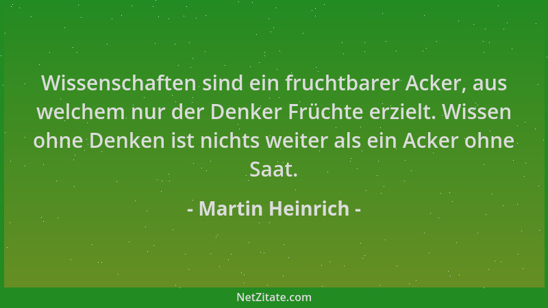 Martin Heinrich - Wissenschaften sind ein fruchtbarer Acker, aus welchem nur der Denker Früchte erzielt. Wissen ohne Denken...