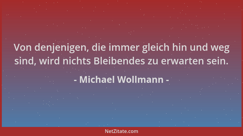 Michael Wollmann - Von denjenigen, die immer gleich hin und weg sind, wird nichts Bleibendes zu erwarten sein....