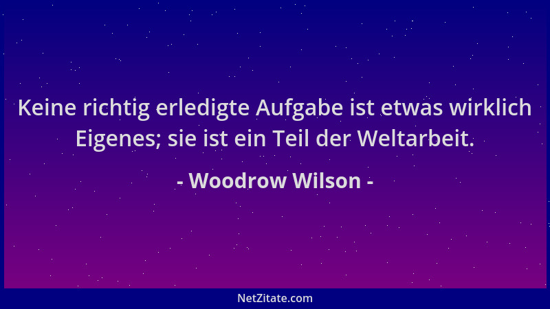 Woodrow Wilson - Keine richtig erledigte Aufgabe ist etwas wirklich Eigenes; sie ist ein Teil der Weltarbeit....