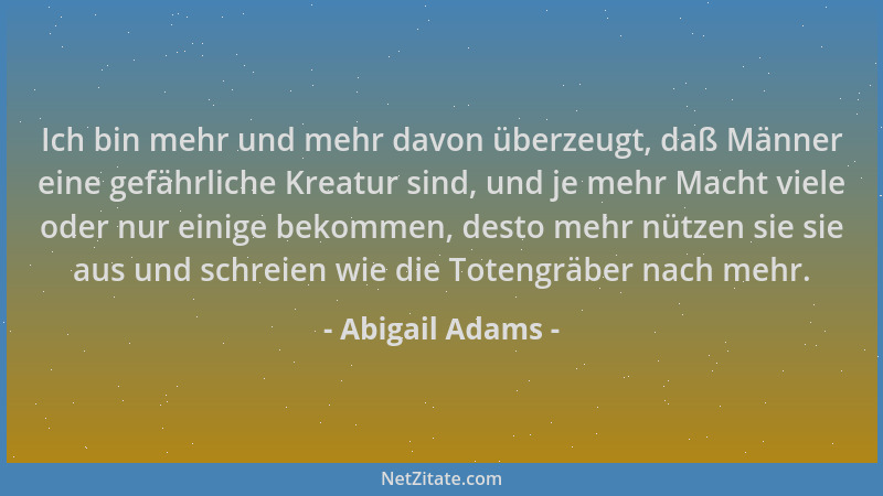 Abigail Adams - Ich bin mehr und mehr davon überzeugt, daß Männer eine gefährliche Kreatur sind, und je mehr Macht viele od...