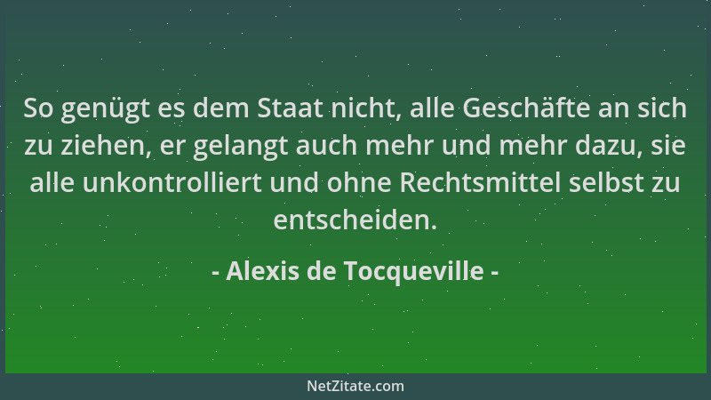 Alexis de Tocqueville - So genügt es dem Staat nicht, alle Geschäfte an sich zu ziehen, er gelangt auch mehr und mehr dazu,...