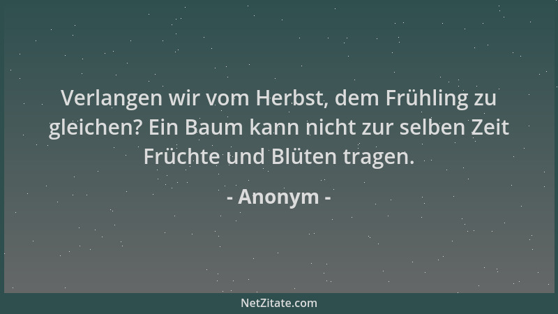 Anonym - Verlangen wir vom Herbst, dem Frühling zu gleichen? Ein Baum kann nicht zur selben Zeit Früchte und Blüten tragen....