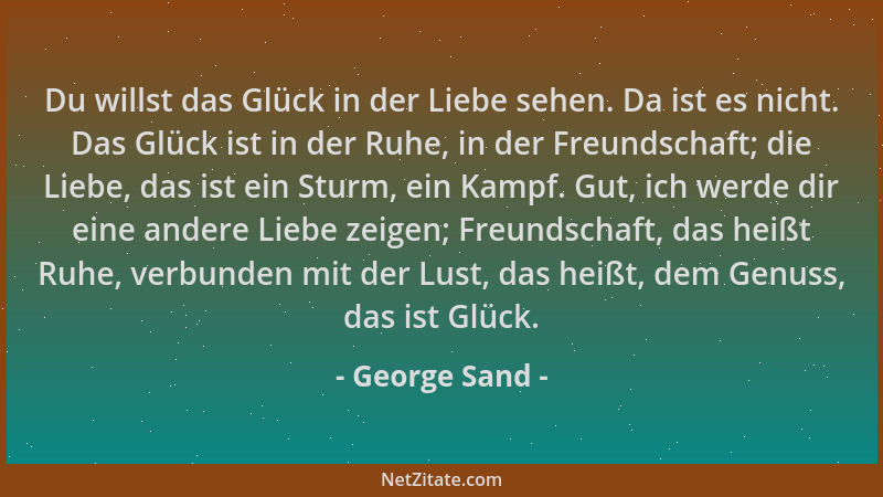 George Sand - Du willst das Glück in der Liebe sehen. Da ist es nicht. Das Glück ist in der Ruhe, in der Freundschaft; die...