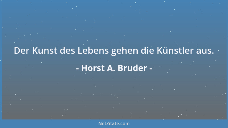 Horst A. Bruder - Der Kunst des Lebens gehen die Künstler aus....