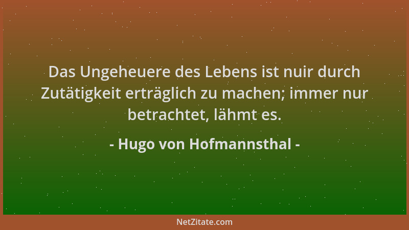 Hugo von Hofmannsthal - Das Ungeheuere des Lebens ist nuir durch Zutätigkeit erträglich zu machen; immer nur betrachtet, lä...