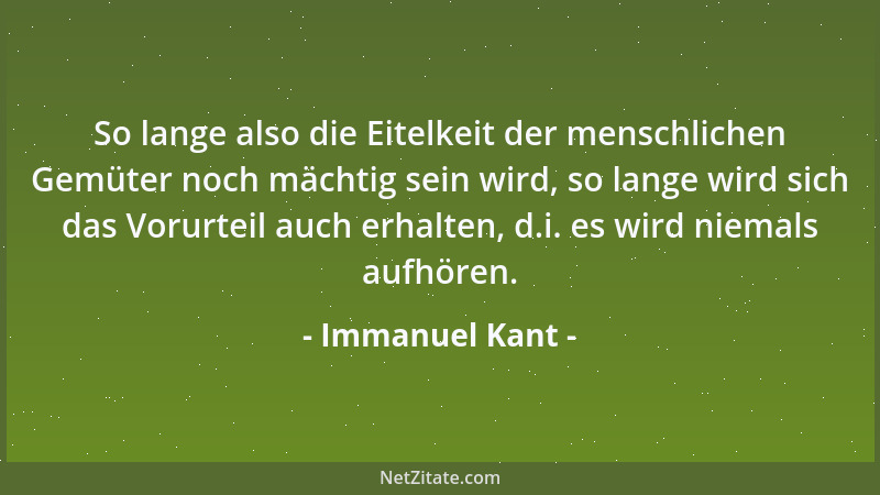 Immanuel Kant - So lange also die Eitelkeit der menschlichen Gemüter noch mächtig sein wird, so lange wird sich das Vorurte...