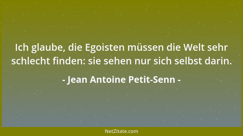 Jean Antoine Petit-Senn - Ich glaube, die Egoisten müssen die Welt sehr schlecht finden: sie sehen nur sich selbst darin....