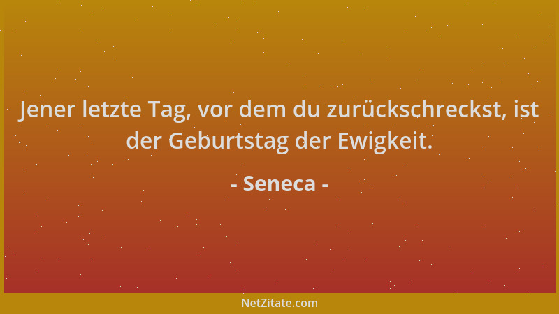 Seneca - Jener letzte Tag, vor dem du zurückschreckst, ist der Geburtstag der Ewigkeit....