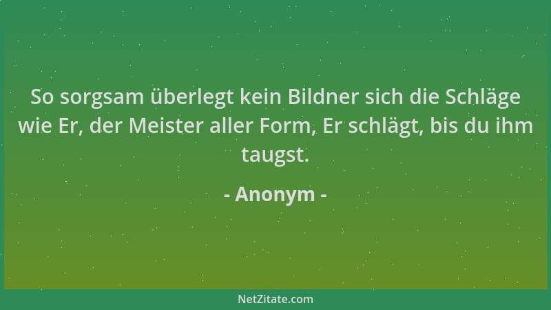 Anonym - So sorgsam überlegt kein Bildner sich die Schläge wie Er, der Meister aller Form, Er schlägt, bis du ihm taugst....