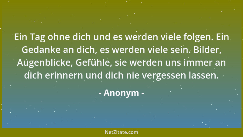 Anonym - Ein Tag ohne dich und es werden viele folgen. Ein Gedanke an dich, es werden viele sein. Bilder, Augenblicke, Gefü...