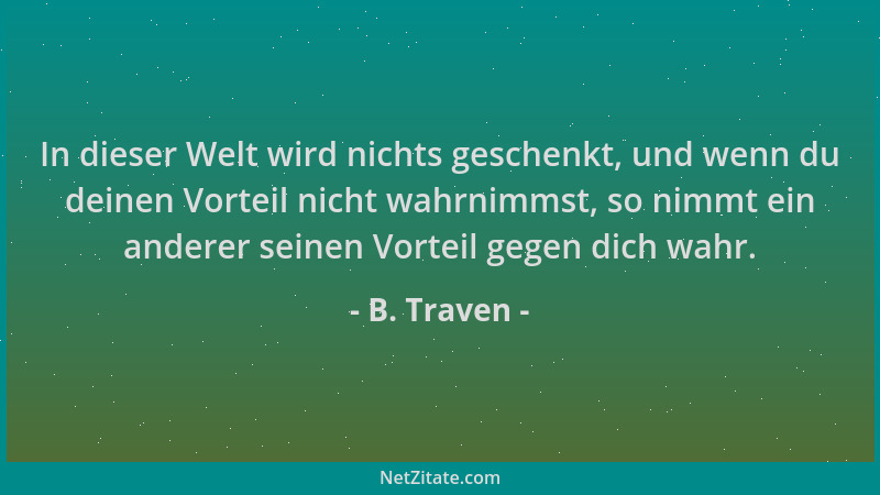 B. Traven - In dieser Welt wird nichts geschenkt, und wenn du deinen Vorteil nicht wahrnimmst, so nimmt ein anderer seinen...