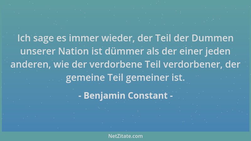 Benjamin Constant - Ich sage es immer wieder, der Teil der Dummen unserer Nation ist dümmer als der einer jeden anderen, wi...
