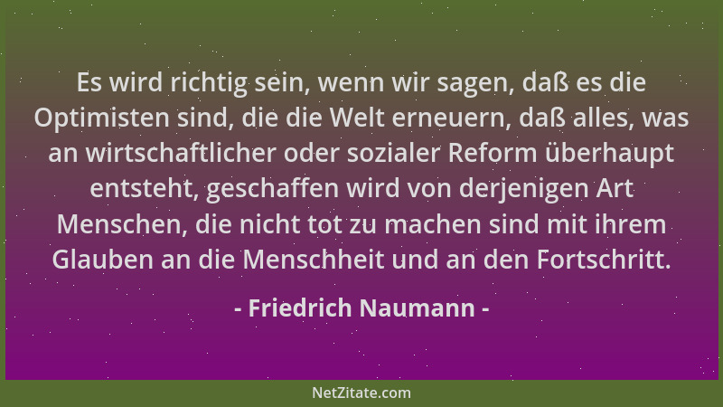 Friedrich Naumann - Es wird richtig sein, wenn wir sagen, daß es die Optimisten sind, die die Welt erneuern, daß alles, was...