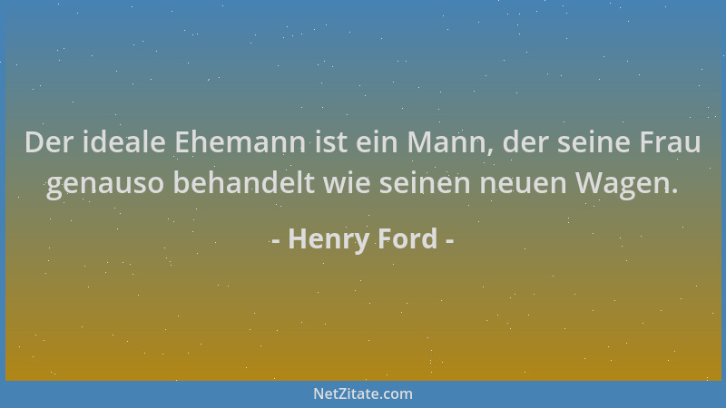 Henry Ford - Der ideale Ehemann ist ein Mann, der seine Frau genauso behandelt wie seinen neuen Wagen....