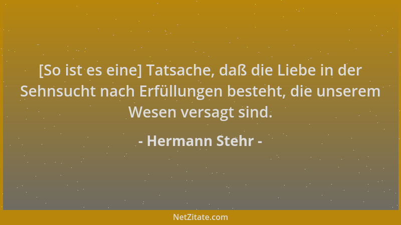 Hermann Stehr - [So ist es eine] Tatsache, daß die Liebe in der Sehnsucht nach Erfüllungen besteht, die unserem Wesen versa...