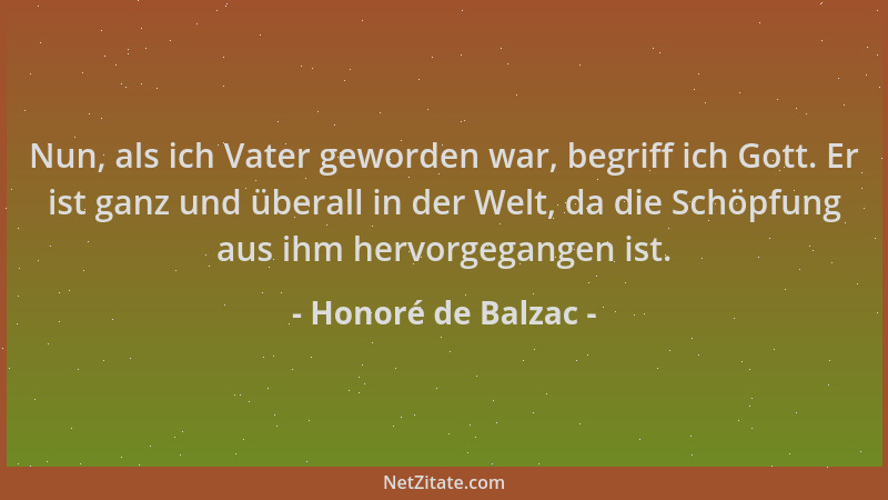 Honoré de Balzac - Nun, als ich Vater geworden war, begriff ich Gott. Er ist ganz und überall in der Welt, da die Schöpfung...