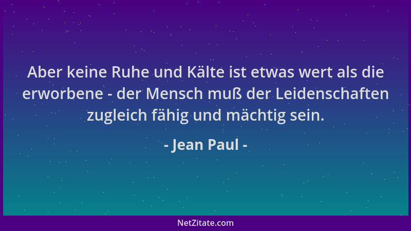 Jean Paul - Aber keine Ruhe und Kälte ist etwas wert als die erworbene - der Mensch muß der Leidenschaften zugleich fähig u...