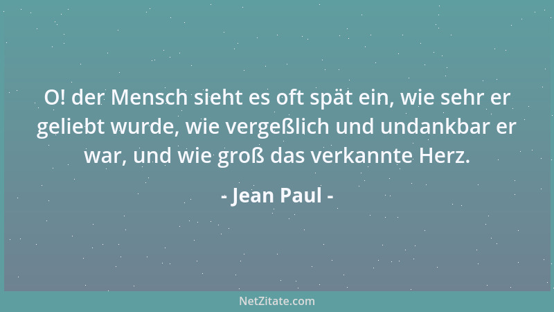 Jean Paul - O! der Mensch sieht es oft spät ein, wie sehr er geliebt wurde, wie vergeßlich und undankbar er war, und wie gr...