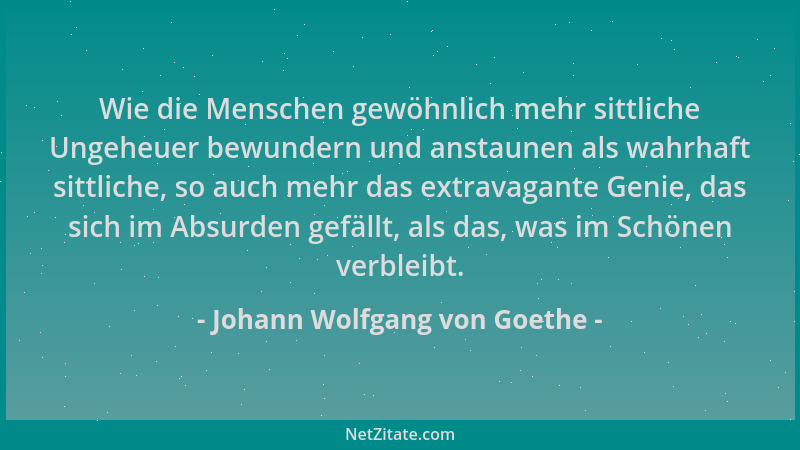 Johann Wolfgang von Goethe - Wie die Menschen gewöhnlich mehr sittliche Ungeheuer bewundern und anstaunen als wahrhaft sitt...