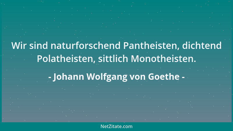 Johann Wolfgang von Goethe - Wir sind naturforschend Pantheisten, dichtend Polatheisten, sittlich Monotheisten....