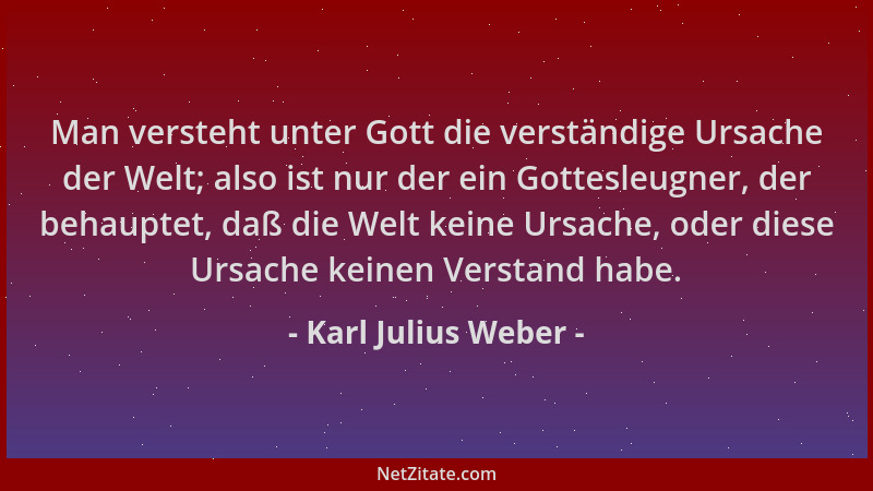 Karl Julius Weber - Man versteht unter Gott die verständige Ursache der Welt; also ist nur der ein Gottesleugner, der behau...