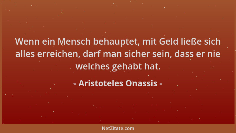 Aristoteles Onassis - Wenn ein Mensch behauptet, mit Geld ließe sich alles erreichen, darf man sicher sein, dass er nie wel...
