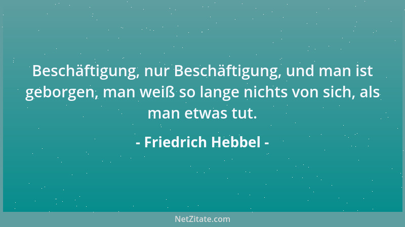 Friedrich Hebbel - Beschäftigung, nur Beschäftigung, und man ist geborgen, man weiß so lange nichts von sich, als man etwas...