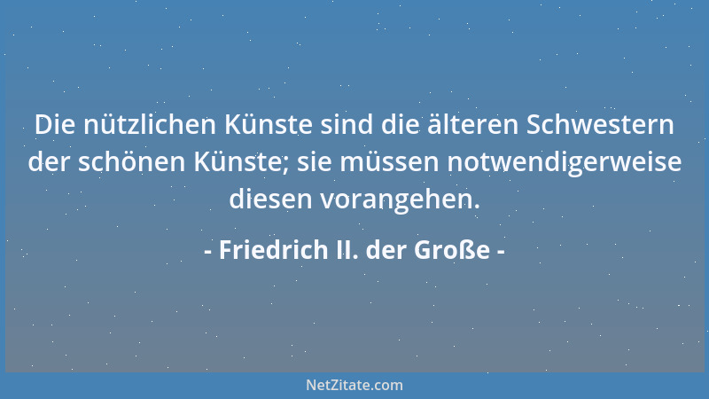 Friedrich II. der Große - Die nützlichen Künste sind die älteren Schwestern der schönen Künste; sie müssen notwendigerweise...