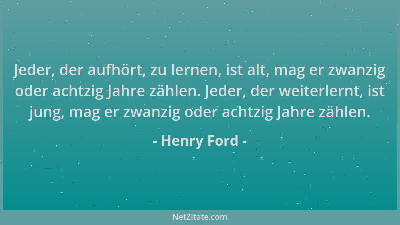 Henry Ford - Jeder, der aufhört, zu lernen, ist alt, mag er zwanzig oder achtzig Jahre zählen. Jeder, der weiterlernt, ist...