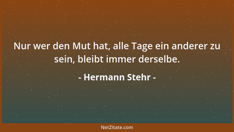 Hermann Stehr - Nur wer den Mut hat, alle Tage ein anderer zu sein, bleibt immer derselbe....