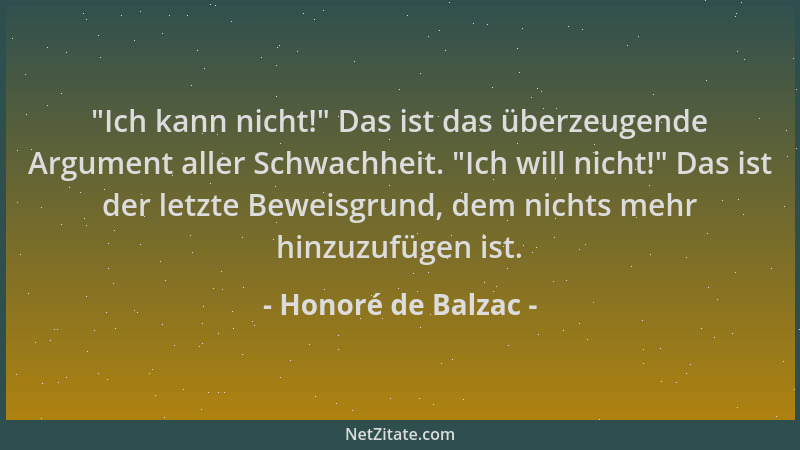 Honoré de Balzac -  "Ich kann nicht! " Das ist das überzeugende Argument aller Schwachheit.  "Ich will nicht! " Das ist der let...