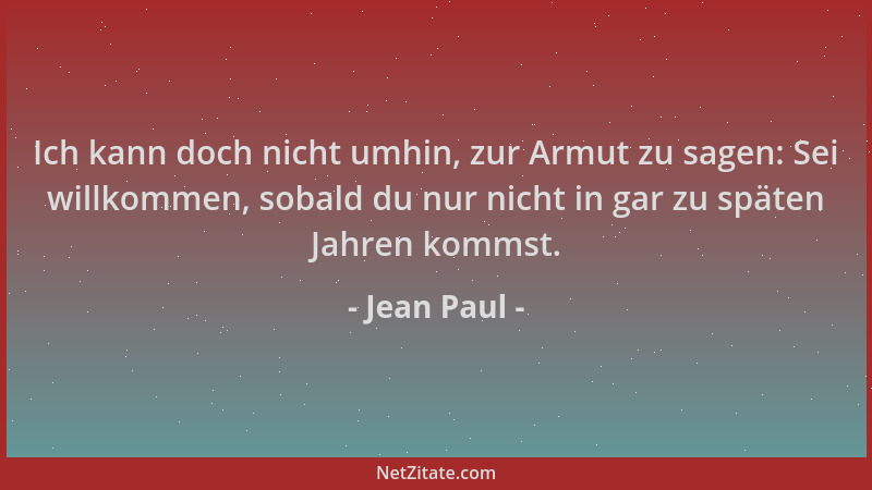 Jean Paul - Ich kann doch nicht umhin, zur Armut zu sagen: Sei willkommen, sobald du nur nicht in gar zu späten Jahren komm...