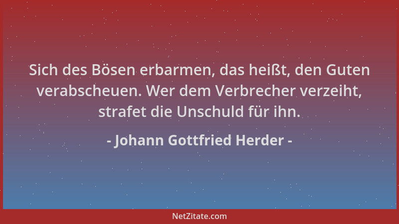 Johann Gottfried Herder - Sich des Bösen erbarmen, das heißt, den Guten verabscheuen. Wer dem Verbrecher verzeiht, strafet...