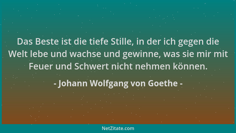 Johann Wolfgang von Goethe - Das Beste ist die tiefe Stille, in der ich gegen die Welt lebe und wachse und gewinne, was sie...