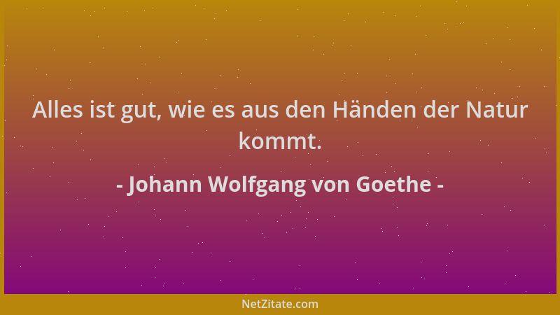 Johann Wolfgang von Goethe - Alles ist gut, wie es aus den Händen der Natur kommt....