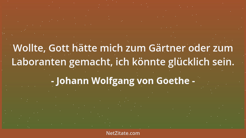 Johann Wolfgang von Goethe - Wollte, Gott hätte mich zum Gärtner oder zum Laboranten gemacht, ich könnte glücklich sein....