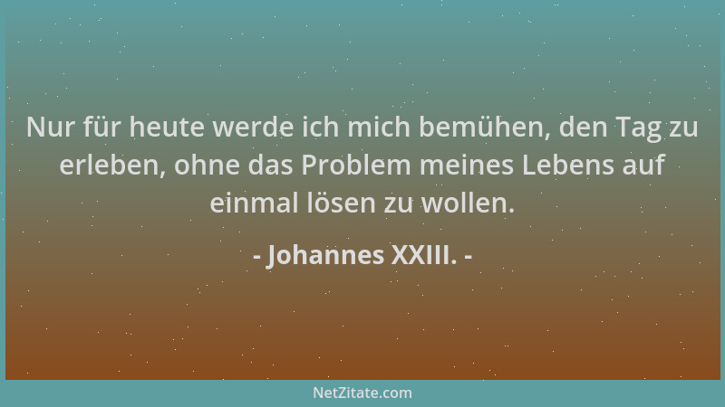 Johannes XXIII. - Nur für heute werde ich mich bemühen, den Tag zu erleben, ohne das Problem meines Lebens auf einmal lösen...