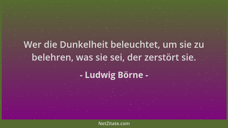 Ludwig Börne - Wer die Dunkelheit beleuchtet, um sie zu belehren, was sie sei, der zerstört sie....