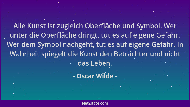 Oscar Wilde - Alle Kunst ist zugleich Oberfläche und Symbol. Wer unter die Oberfläche dringt, tut es auf eigene Gefahr. Wer...