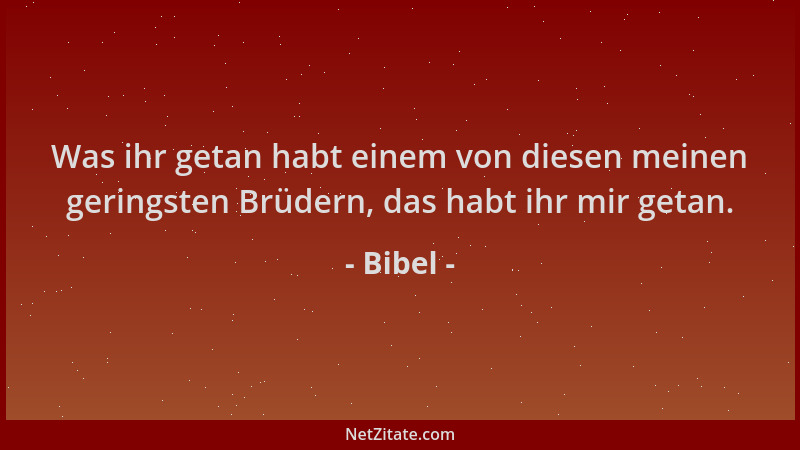 Bibel - Was ihr getan habt einem von diesen meinen geringsten Brüdern, das habt ihr mir getan....