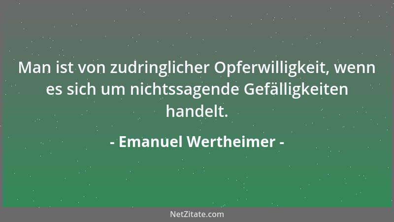 Emanuel Wertheimer - Man ist von zudringlicher Opferwilligkeit, wenn es sich um nichtssagende Gefälligkeiten handelt....